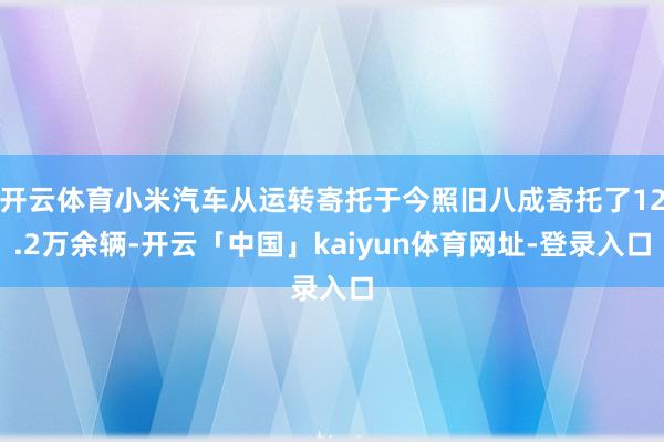 开云体育小米汽车从运转寄托于今照旧八成寄托了12.2万余辆-开云「中国」kaiyun体育网址-登录入口