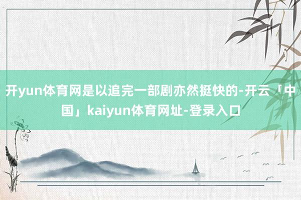 开yun体育网是以追完一部剧亦然挺快的-开云「中国」kaiyun体育网址-登录入口