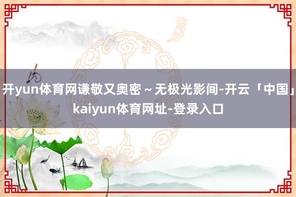 开yun体育网谦敬又奥密～无极光影间-开云「中国」kaiyun体育网址-登录入口