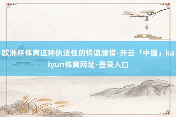 欧洲杯体育这种执法性的情谊顾惜-开云「中国」kaiyun体育网址-登录入口