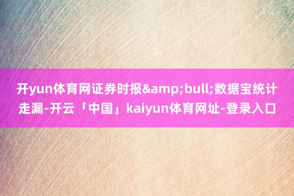 开yun体育网证券时报&bull;数据宝统计走漏-开云「中国」kaiyun体育网址-登录入口