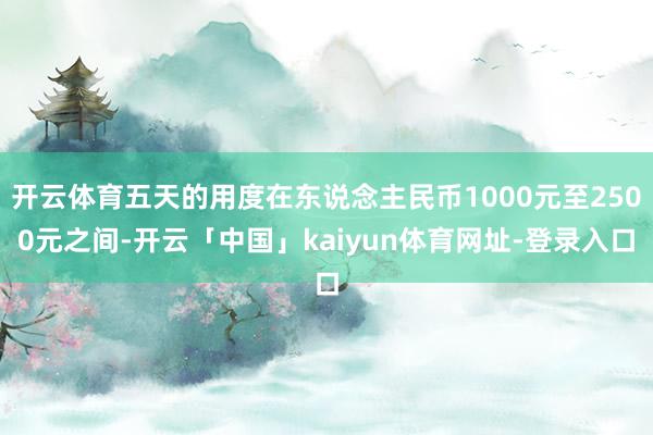 开云体育五天的用度在东说念主民币1000元至2500元之间-开云「中国」kaiyun体育网址-登录入口