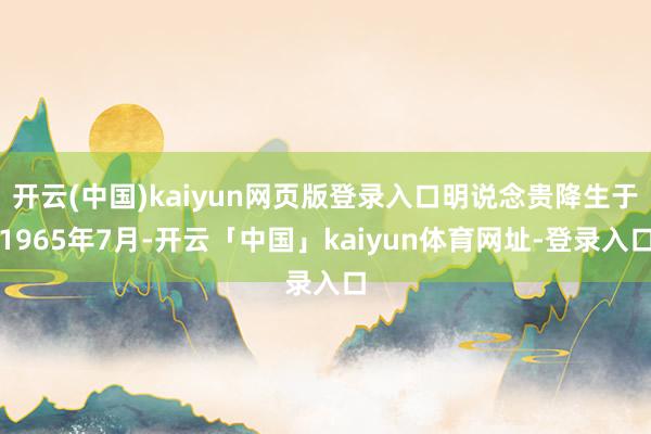 开云(中国)kaiyun网页版登录入口明说念贵降生于1965年7月-开云「中国」kaiyun体育网址-登录入口
