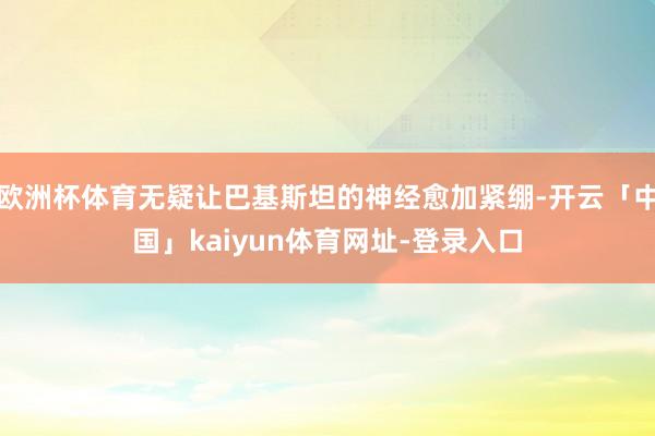 欧洲杯体育无疑让巴基斯坦的神经愈加紧绷-开云「中国」kaiyun体育网址-登录入口