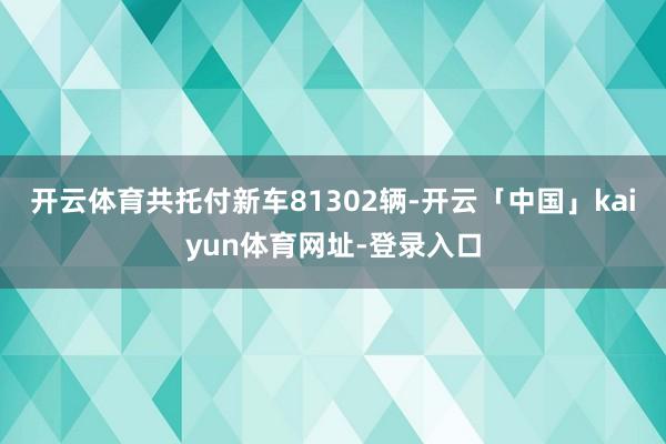 开云体育共托付新车81302辆-开云「中国」kaiyun体育网址-登录入口