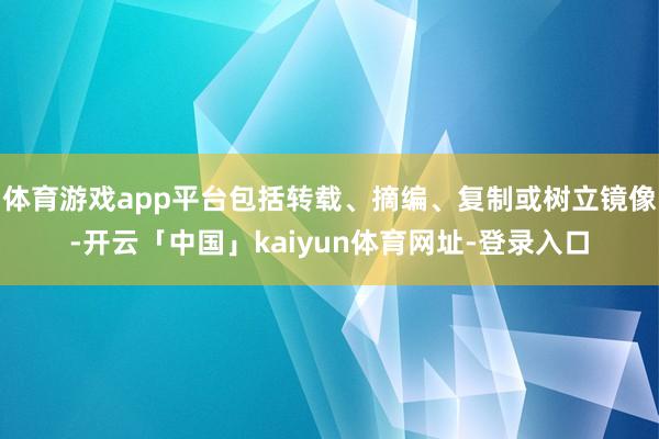 体育游戏app平台包括转载、摘编、复制或树立镜像-开云「中国」kaiyun体育网址-登录入口