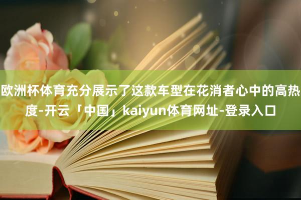 欧洲杯体育充分展示了这款车型在花消者心中的高热度-开云「中国」kaiyun体育网址-登录入口