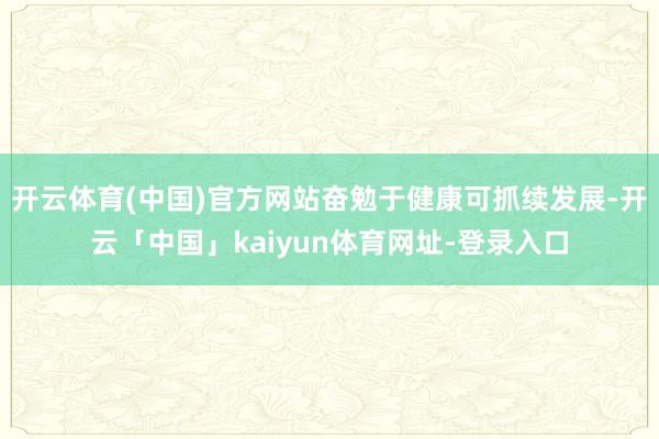 开云体育(中国)官方网站奋勉于健康可抓续发展-开云「中国」kaiyun体育网址-登录入口