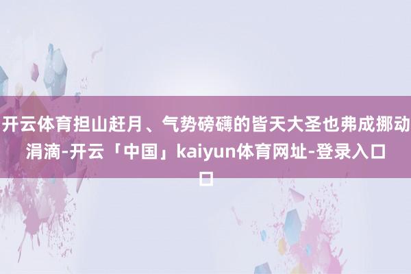 开云体育担山赶月、气势磅礴的皆天大圣也弗成挪动涓滴-开云「中国」kaiyun体育网址-登录入口