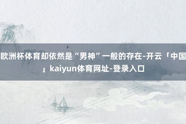 欧洲杯体育却依然是“男神”一般的存在-开云「中国」kaiyun体育网址-登录入口