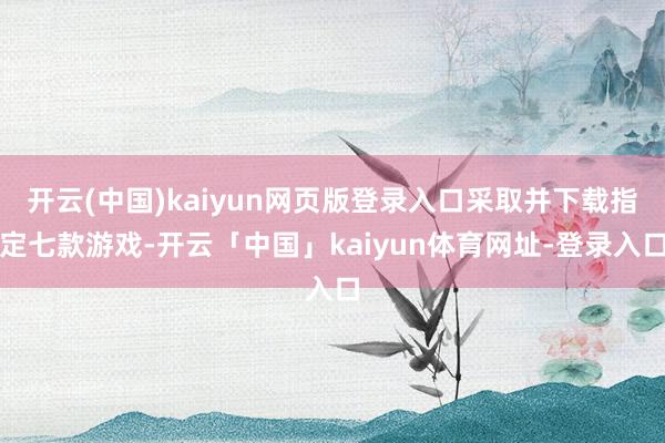 开云(中国)kaiyun网页版登录入口采取并下载指定七款游戏-开云「中国」kaiyun体育网址-登录入口