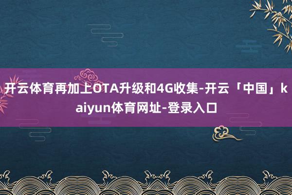 开云体育再加上OTA升级和4G收集-开云「中国」kaiyun体育网址-登录入口