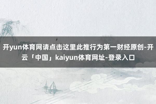 开yun体育网请点击这里此推行为第一财经原创-开云「中国」kaiyun体育网址-登录入口