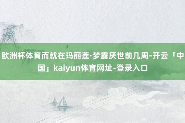 欧洲杯体育而就在玛丽莲·梦露厌世前几周-开云「中国」kaiyun体育网址-登录入口