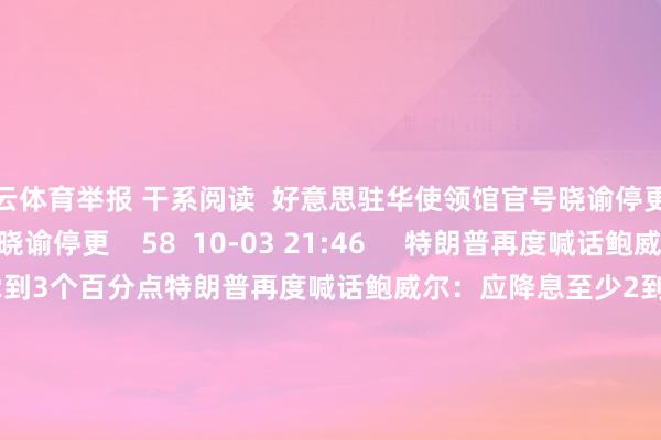 开云体育举报 干系阅读 好意思驻华使领馆官号晓谕停更好意思驻华使领馆官号晓谕停更 58 10-03 21:46 特朗普再度喊话鲍威尔:应降息至少2到3个百分点特朗普再度喊话鲍威尔:应降息至少2到3个百分点 18 06-24 13:48 特朗普要挟对苹果征收关税特朗普要挟对苹果征收关税 33 05-23 19:33 商务部:将12家好意思国实体列入出