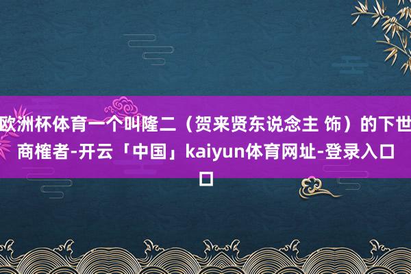欧洲杯体育一个叫隆二（贺来贤东说念主 饰）的下世商榷者-开云「中国」kaiyun体育网址-登录入口