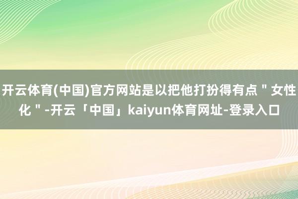 开云体育(中国)官方网站是以把他打扮得有点＂女性化＂-开云「中国」kaiyun体育网址-登录入口