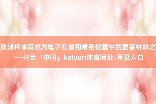 欧洲杯体育成为电子测量和精密仪器中的要害材料之一-开云「中国」kaiyun体育网址-登录入口