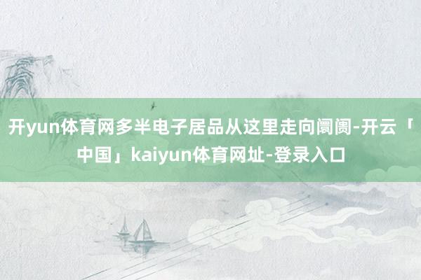 开yun体育网多半电子居品从这里走向阛阓-开云「中国」kaiyun体育网址-登录入口