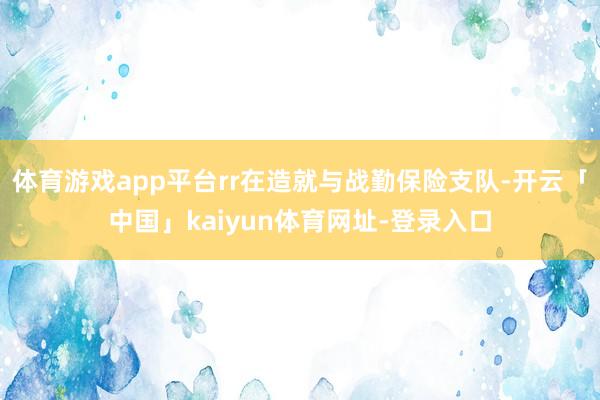 体育游戏app平台rr在造就与战勤保险支队-开云「中国」kaiyun体育网址-登录入口