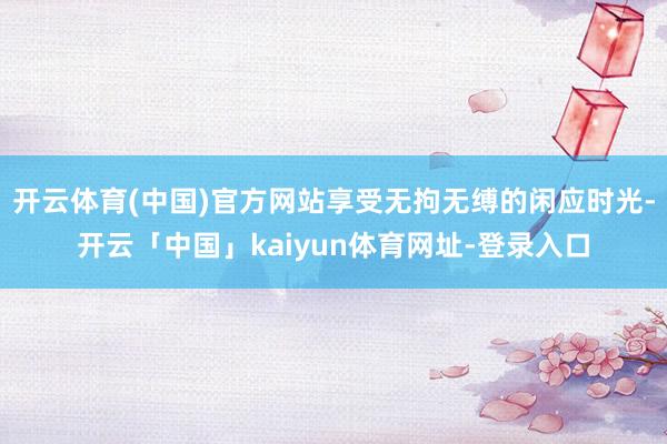 开云体育(中国)官方网站享受无拘无缚的闲应时光-开云「中国」kaiyun体育网址-登录入口