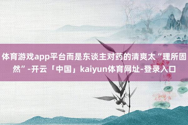体育游戏app平台而是东谈主对药的清爽太“理所固然”-开云「中国」kaiyun体育网址-登录入口