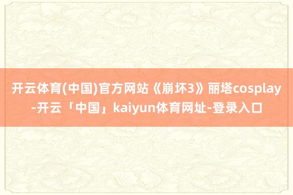 开云体育(中国)官方网站《崩坏3》丽塔cosplay-开云「中国」kaiyun体育网址-登录入口