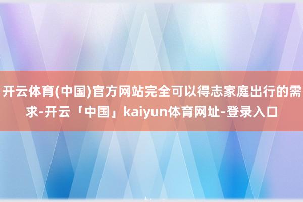 开云体育(中国)官方网站完全可以得志家庭出行的需求-开云「中国」kaiyun体育网址-登录入口