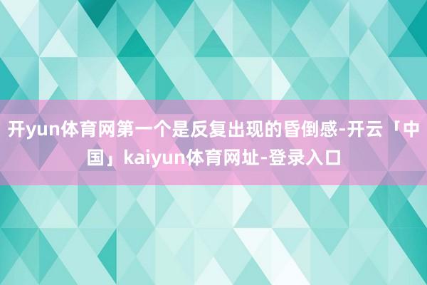 开yun体育网第一个是反复出现的昏倒感-开云「中国」kaiyun体育网址-登录入口