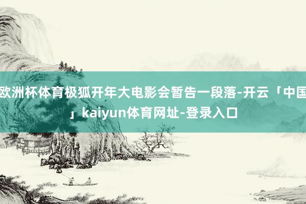 欧洲杯体育极狐开年大电影会暂告一段落-开云「中国」kaiyun体育网址-登录入口