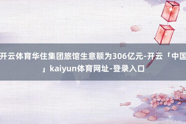 开云体育华住集团旅馆生意额为306亿元-开云「中国」kaiyun体育网址-登录入口