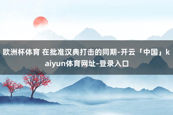 欧洲杯体育 在批准汉典打击的同期-开云「中国」kaiyun体育网址-登录入口