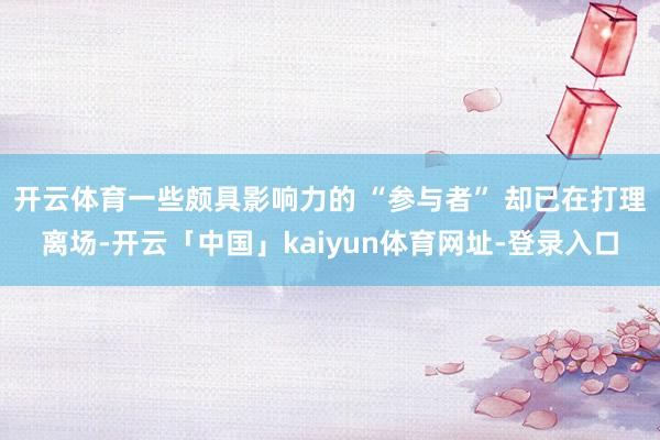 开云体育一些颇具影响力的 “参与者” 却已在打理离场-开云「中国」kaiyun体育网址-登录入口
