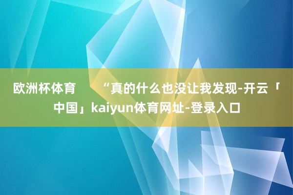 欧洲杯体育 “真的什么也没让我发现-开云「中国」kaiyun体育网址-登录入口