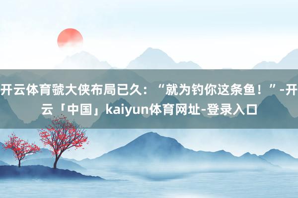 开云体育虢大侠布局已久:“就为钓你这条鱼!”-开云「中国」kaiyun体育网址-登录入口