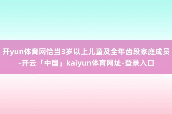 开yun体育网恰当3岁以上儿童及全年齿段家庭成员-开云「中国」kaiyun体育网址-登录入口
