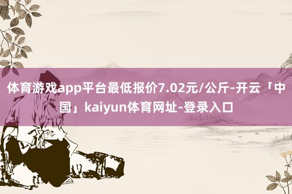 体育游戏app平台最低报价7.02元/公斤-开云「中国」kaiyun体育网址-登录入口