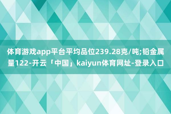 体育游戏app平台平均品位239.28克/吨;铅金属量122-开云「中国」kaiyun体育网址-登录入口
