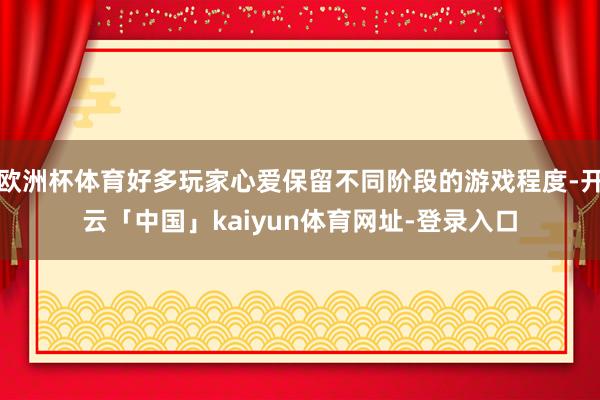 欧洲杯体育好多玩家心爱保留不同阶段的游戏程度-开云「中国」kaiyun体育网址-登录入口