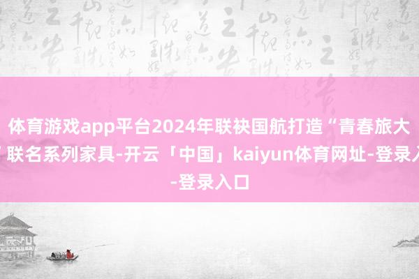 体育游戏app平台2024年联袂国航打造“青春旅大众”联名系列家具-开云「中国」kaiyun体育网址-登录入口