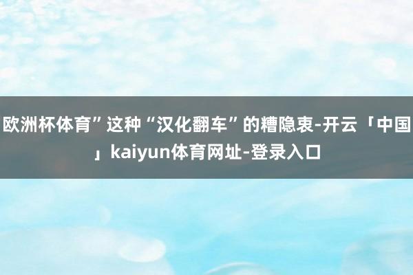 欧洲杯体育”这种“汉化翻车”的糟隐衷-开云「中国」kaiyun体育网址-登录入口