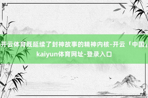 开云体育既延续了封神故事的精神内核-开云「中国」kaiyun体育网址-登录入口