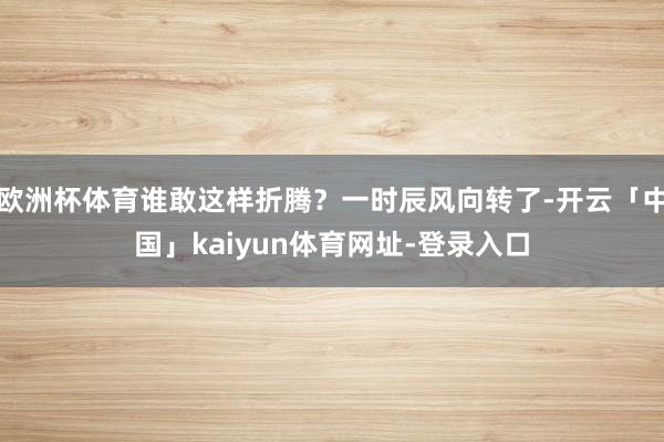 欧洲杯体育谁敢这样折腾?一时辰风向转了-开云「中国」kaiyun体育网址-登录入口