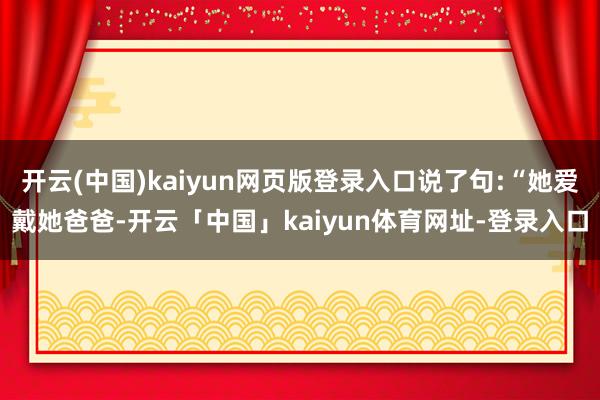 开云(中国)kaiyun网页版登录入口说了句:“她爱戴她爸爸-开云「中国」kaiyun体育网址-登录入口