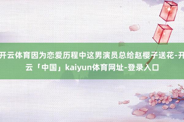 开云体育因为恋爱历程中这男演员总给赵樱子送花-开云「中国」kaiyun体育网址-登录入口