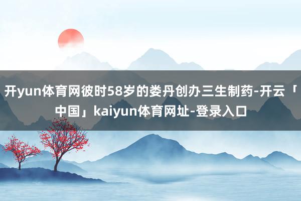 开yun体育网彼时58岁的娄丹创办三生制药-开云「中国」kaiyun体育网址-登录入口