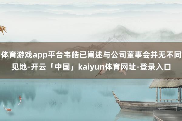 体育游戏app平台韦皓已阐述与公司董事会并无不同见地-开云「中国」kaiyun体育网址-登录入口