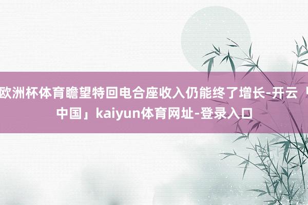 欧洲杯体育瞻望特回电合座收入仍能终了增长-开云「中国」kaiyun体育网址-登录入口