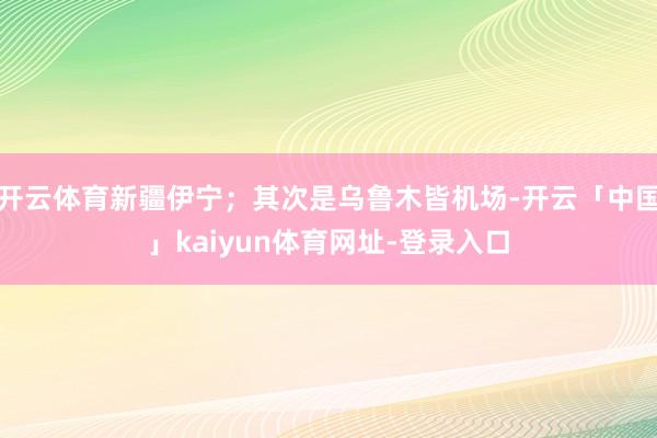 开云体育新疆伊宁;其次是乌鲁木皆机场-开云「中国」kaiyun体育网址-登录入口