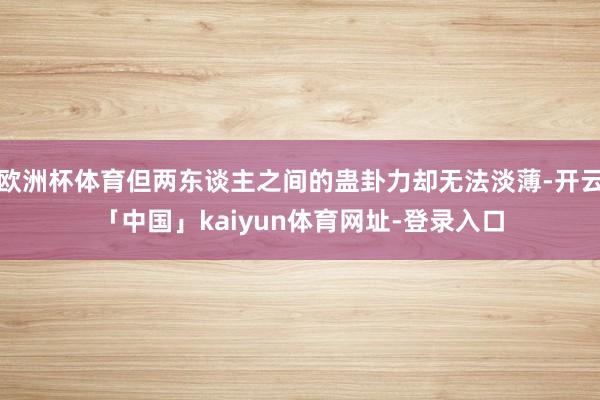 欧洲杯体育但两东谈主之间的蛊卦力却无法淡薄-开云「中国」kaiyun体育网址-登录入口